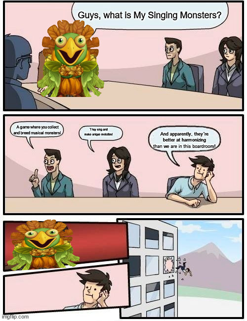 when people's quess what is a my singing monsters | Guys, what is My Singing Monsters? A game where you collect and breed musical monsters! They sing and make unique melodies! And apparently, they're better at harmonizing than we are in this boardroom! | image tagged in my singing monsters,love live | made w/ Imgflip meme maker