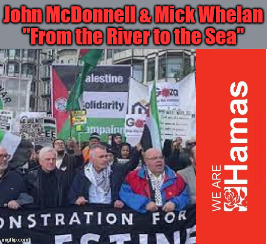 Labours John McDonnell & Mick Whelan Palestine/Hamas "From the River to the Sea" | John McDonnell & Mick Whelan
"From the River to the Sea"; Rachel Reeves Spells it out; It's Simple Believe Hamas are Terrorists or quit The Labour Party; Rachel Reeves; Party Members must believe Hamas are Terrorists - or leave !!! NAME & SHAME HAMAS SUPPORTERS WITHIN THE LABOUR PARTY; Party Members must believe Hamas are Terrorists !!! #Immigration #Starmerout #Labour #wearecorbyn #KeirStarmer #DianeAbbott #McDonnell #Sultana #cultofcorbyn #labourisdead #labourracism #socialistsunday #nevervotelabour #socialistanyday #Antisemitism #Savile #SavileGate #Paedo #Worboys #GroomingGangs #Paedophile #IllegalImmigration #Immigrants #Invasion #StarmerResign #Starmeriswrong #SirSoftie #SirSofty #Blair #Steroids #Economy #Reeves #Rachel #RachelReeves #Hamas #Israel Palestine #Corbyn; Rachel Reeves; If you're a HAMAS sympathiser; YOU'RE NOT WELCOME IN THE LABOUR PARTY !!! Are you a Labour Party Member who supports Hamas? I'M BOTH A LABOUR PARTY MEMBER AND A HAMAS SYMPATHIZER; How many Hamas sympathisers are hiding within; Your Labour Party? | image tagged in from the river to the sea,palestine hamas,20 mph ulez eu 4th tier,stop boats rwanda echr,illegal immigration,labourisdead | made w/ Imgflip meme maker