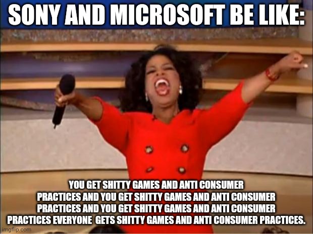 The stupidity of x boners and Sony ponies simping for corporations that actively show their disdain for the consumer. | SONY AND MICROSOFT BE LIKE:; YOU GET SHITTY GAMES AND ANTI CONSUMER PRACTICES AND YOU GET SHITTY GAMES AND ANTI CONSUMER PRACTICES AND YOU GET SHITTY GAMES AND ANTI CONSUMER PRACTICES EVERYONE  GETS SHITTY GAMES AND ANTI CONSUMER PRACTICES. | image tagged in memes,oprah you get a | made w/ Imgflip meme maker