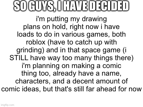 i have an announcement to make | SO GUYS, I HAVE DECIDED; i'm putting my drawing plans on hold, right now i have loads to do in various games, both roblox (have to catch up with grinding) and in that space game (i STILL have way too many things there)
i'm planning on making a comic thing too, already have a name, characters, and a decent amount of comic ideas, but that's still far ahead for now | image tagged in announcement | made w/ Imgflip meme maker