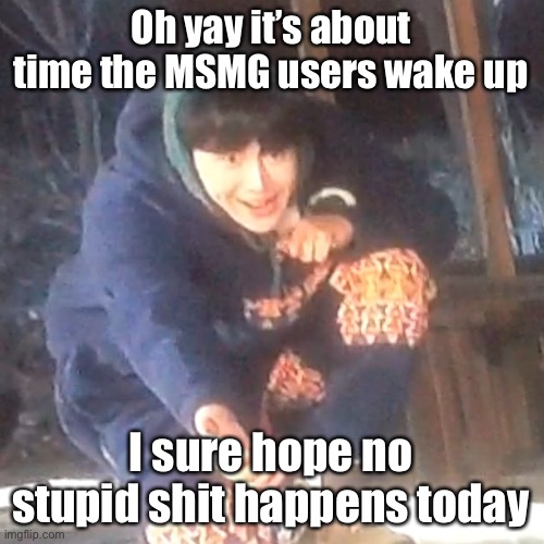 w | Oh yay it’s about time the MSMG users wake up; I sure hope no stupid shit happens today | image tagged in w | made w/ Imgflip meme maker