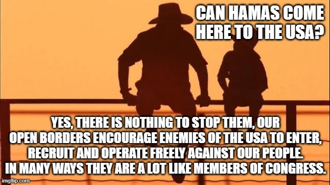 Cowboy wisdom, we are surrounded by enemies. | CAN HAMAS COME HERE TO THE USA? YES, THERE IS NOTHING TO STOP THEM, OUR OPEN BORDERS ENCOURAGE ENEMIES OF THE USA TO ENTER, RECRUIT AND OPERATE FREELY AGAINST OUR PEOPLE. IN MANY WAYS THEY ARE A LOT LIKE MEMBERS OF CONGRESS. | image tagged in cowboy father and son,cowboy wisdom,enemies of freedom,democrat war on america,us in decline,you are not safe | made w/ Imgflip meme maker