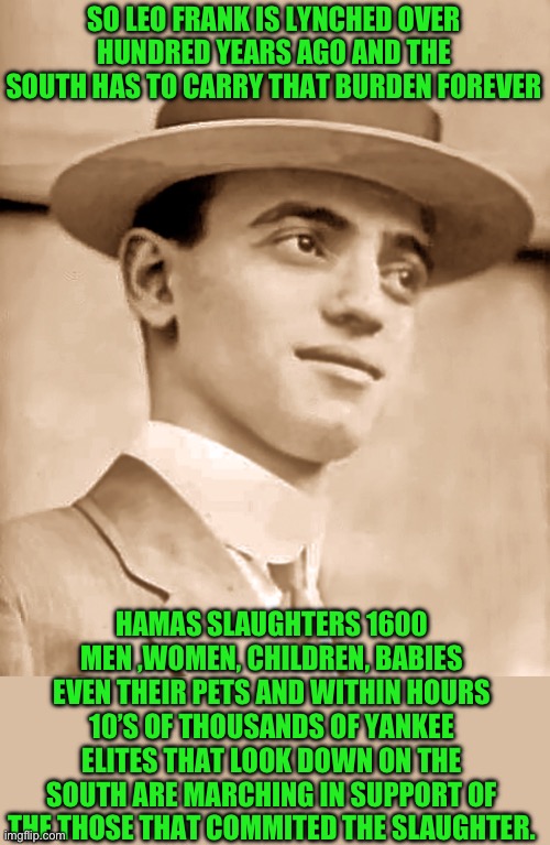 Still think it’s the north that’s so welcoming? | SO LEO FRANK IS LYNCHED OVER HUNDRED YEARS AGO AND THE SOUTH HAS TO CARRY THAT BURDEN FOREVER; HAMAS SLAUGHTERS 1600 MEN ,WOMEN, CHILDREN, BABIES EVEN THEIR PETS AND WITHIN HOURS 10’S OF THOUSANDS OF YANKEE ELITES THAT LOOK DOWN ON THE SOUTH ARE MARCHING IN SUPPORT OF THE THOSE THAT COMMITED THE SLAUGHTER. | image tagged in leo frank,democrats | made w/ Imgflip meme maker