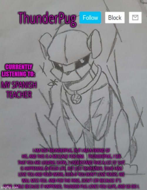 ThunderPug announcement template | MY SPANISH TEACHER; I AM NOT THUNDERPUG, BUT I AM A FRIEND OF HIS, AND THIS IS A MESSAGE FOR HIM.    THUNDERPUG, I SEE THAT YOU ARE LEAVING SOON, I UNDERSTAND THAT A LOT OF SHIT IS HAPPENING IN YOUR LIFE, BUT JUST REMEMBER, YOUR FANS LOVE YOU AND YOUR WORK, EVEN IF YOU DON'T LOVE YOURS, WE WILL MISS YOU. AND FOR THE FANS, DON'T CRY BECAUSE IT'S OVER, SMILE BECAUSE IT HAPPENED, THUNDER PUG LOVES YOU GUYS, AND SO DO I. | image tagged in thunderpug announcement template | made w/ Imgflip meme maker