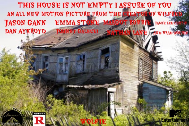 movies that might happen someday part 81 | THIS HOUSE IS NOT EMPTY I ASSURE OF YOU; AN ALL NEW MOTION PICTURE FROM THE CREATOR OF WILFRED; MARGOT ROBBIE; EMMA STONE; JAMIE LEE CURTIS; JASON GANN; DAN AYKROYD; JOHNNY GALECKI; NATHAN LANE; AND BRAD DOURIF; WOLFIE | image tagged in abandoned house,paramount,r rated,comedy,little red riding hood,public domain | made w/ Imgflip meme maker