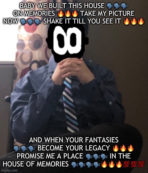 delted but he's badass | BABY WE BUILT THIS HOUSE 🗣️🗣️🗣️ ON MEMORIES 🔥🔥🔥 TAKE MY PICTURE NOW 🗣️🗣️🗣️ SHAKE IT TILL YOU SEE IT 🔥🔥🔥; AND WHEN YOUR FANTASIES 🗣️🗣️🗣️ BECOME YOUR LEGACY 🔥🔥🔥 PROMISE ME A PLACE 🗣️🗣️🗣️ IN THE HOUSE OF MEMORIES 🗣️🗣️🗣️🗣️🔥🔥🔥💯💯💯 | image tagged in delted but he's badass | made w/ Imgflip meme maker