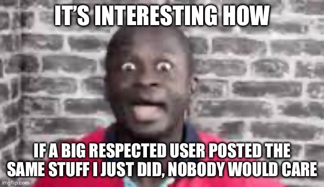 You learn something new every day | IT’S INTERESTING HOW; IF A BIG RESPECTED USER POSTED THE SAME STUFF I JUST DID, NOBODY WOULD CARE | made w/ Imgflip meme maker