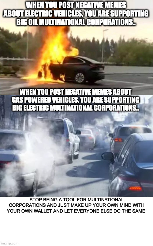 Ecofight | WHEN YOU POST NEGATIVE MEMES ABOUT ELECTRIC VEHICLES, YOU ARE SUPPORTING BIG OIL MULTINATIONAL CORPORATIONS.. WHEN YOU POST NEGATIVE MEMES ABOUT GAS POWERED VEHICLES, YOU ARE SUPPORTING BIG ELECTRIC MULTINATIONAL CORPORATIONS.. STOP BEING A TOOL FOR MULTINATIONAL CORPORATIONS AND JUST MAKE UP YOUR OWN MIND WITH YOUR OWN WALLET AND LET EVERYONE ELSE DO THE SAME. | image tagged in electric,oil | made w/ Imgflip meme maker