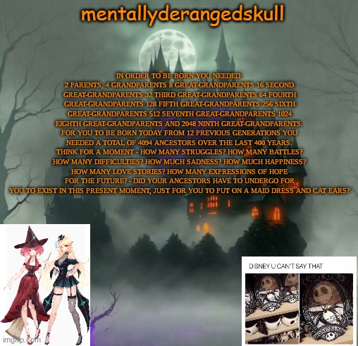 IN ORDER TO BE BORN YOU NEEDED: 2 PARENTS, 4 GRANDPARENTS 8 GREAT-GRANDPARENTS 16 SECOND GREAT-GRANDPARENTS 32 THIRD GREAT-GRANDPARENTS 64 FOURTH GREAT-GRANDPARENTS 128 FIFTH GREAT-GRANDPARENTS 256 SIXTH GREAT-GRANDPARENTS 512 SEVENTH GREAT-GRANDPARENTS 1024 EIGHTH GREAT-GRANDPARENTS AND 2048 NINTH GREAT-GRANDPARENTS. FOR YOU TO BE BORN TODAY FROM 12 PREVIOUS GENERATIONS YOU NEEDED A TOTAL OF 4094 ANCESTORS OVER THE LAST 400 YEARS. THINK FOR A MOMENT - HOW MANY STRUGGLES? HOW MANY BATTLES? HOW MANY DIFFICULTIES? HOW MUCH SADNESS? HOW MUCH HAPPINESS? HOW MANY LOVE STORIES? HOW MANY EXPRESSIONS OF HOPE FOR THE FUTURE? - DID YOUR ANCESTORS HAVE TO UNDERGO FOR YOU TO EXIST IN THIS PRESENT MOMENT, JUST FOR YOU TO PUT ON A MAID DRESS AND CAT EARS? | image tagged in mentallyderangedskull | made w/ Imgflip meme maker
