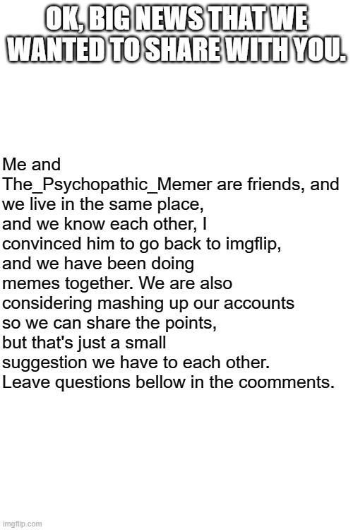 BIG NEWS! | OK, BIG NEWS THAT WE WANTED TO SHARE WITH YOU. Me and The_Psychopathic_Memer are friends, and we live in the same place, and we know each other, I convinced him to go back to imgflip, and we have been doing memes together. We are also considering mashing up our accounts so we can share the points, but that's just a small suggestion we have to each other. Leave questions bellow in the coomments. | image tagged in big news | made w/ Imgflip meme maker