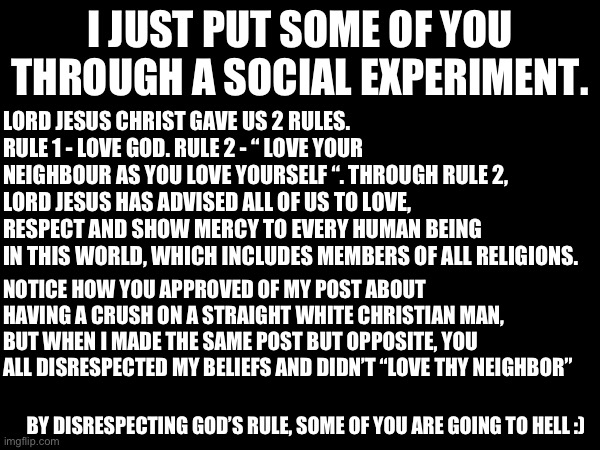 HUAHAHAHUHAUHAUHAUHHA | I JUST PUT SOME OF YOU THROUGH A SOCIAL EXPERIMENT. LORD JESUS CHRIST GAVE US 2 RULES. RULE 1 - LOVE GOD. RULE 2 - “ LOVE YOUR NEIGHBOUR AS YOU LOVE YOURSELF “. THROUGH RULE 2, LORD JESUS HAS ADVISED ALL OF US TO LOVE, RESPECT AND SHOW MERCY TO EVERY HUMAN BEING IN THIS WORLD, WHICH INCLUDES MEMBERS OF ALL RELIGIONS. NOTICE HOW YOU APPROVED OF MY POST ABOUT HAVING A CRUSH ON A STRAIGHT WHITE CHRISTIAN MAN, BUT WHEN I MADE THE SAME POST BUT OPPOSITE, YOU ALL DISRESPECTED MY BELIEFS AND DIDN’T “LOVE THY NEIGHBOR”; BY DISRESPECTING GOD’S RULE, SOME OF YOU ARE GOING TO HELL :) | made w/ Imgflip meme maker