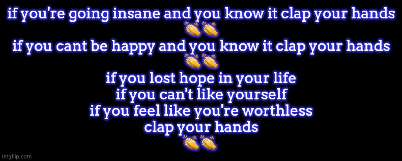 if you're going insane and you know it clap your hands
👏👏
if you cant be happy and you know it clap your hands
👏👏
if you lost hope in your life
if you can't like yourself
if you feel like you're worthless
clap your hands
👏👏 | made w/ Imgflip meme maker