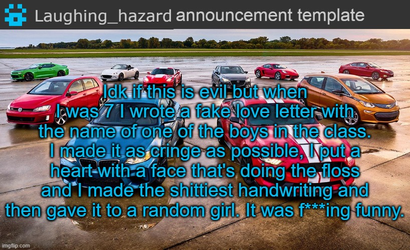 That was the most evil thing I prob did when I was a kid but damn it's so f***ing funny to me till today | Idk if this is evil but when I was 7 I wrote a fake love letter with the name of one of the boys in the class. I made it as cringe as possible, I put a heart with a face that's doing the floss and I made the shittiest handwriting and then gave it to a random girl. It was f***ing funny. | image tagged in lh announcement template | made w/ Imgflip meme maker