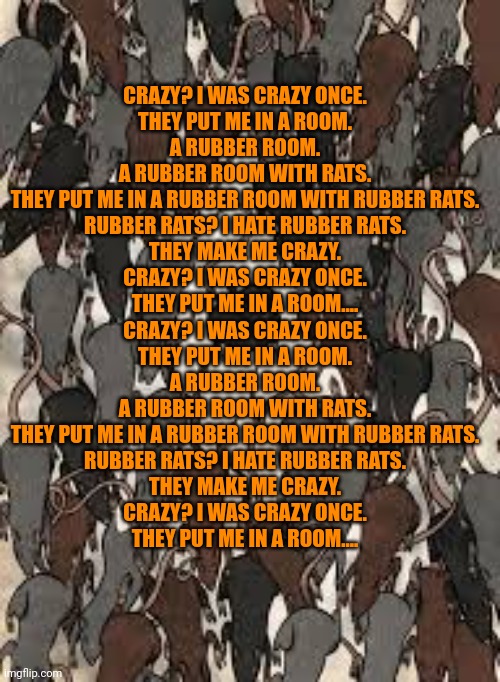 CRAZY? I WAS CRAZY ONCE.
THEY PUT ME IN A ROOM.
A RUBBER ROOM.
A RUBBER ROOM WITH RATS.
THEY PUT ME IN A RUBBER ROOM WITH RUBBER RATS.
RUBBE | made w/ Imgflip meme maker