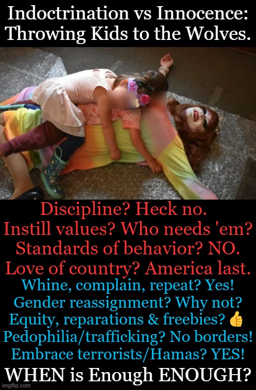 Confusion, Delusion & Government Intrusion | Indoctrination vs Innocence:
Throwing Kids to the Wolves. Discipline? Heck no.  
Instill values? Who needs 'em?
Standards of behavior? NO.
Love of country? America last. Whine, complain, repeat? Yes!
Gender reassignment? Why not?
Equity, reparations & freebies?👍
Pedophilia/trafficking? No borders!
Embrace terrorists/Hamas? YES! WHEN is Enough ENOUGH? | image tagged in politics,liberalism,is a mental disorder,indoctrination,children,government corruption | made w/ Imgflip meme maker