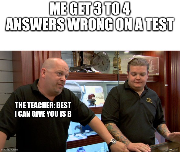 Pawn Stars Best I Can Do | ME GET 3 TO 4 ANSWERS WRONG ON A TEST; THE TEACHER: BEST I CAN GIVE YOU IS B | image tagged in pawn stars best i can do | made w/ Imgflip meme maker