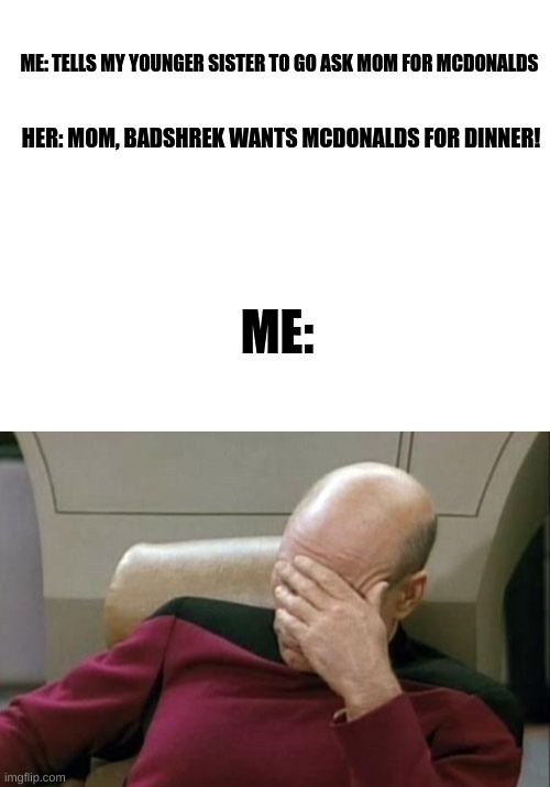 you had one job- | ME: TELLS MY YOUNGER SISTER TO GO ASK MOM FOR MCDONALDS; HER: MOM, BADSHREK WANTS MCDONALDS FOR DINNER! ME: | image tagged in memes,captain picard facepalm | made w/ Imgflip meme maker