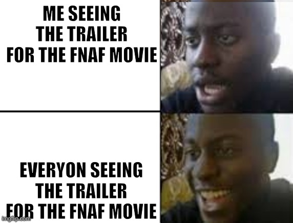 I'm disappointing. it looks like a generic horror movie. I'll be waiting for the Bendy Movie. | ME SEEING THE TRAILER FOR THE FNAF MOVIE; EVERYON SEEING THE TRAILER FOR THE FNAF MOVIE | image tagged in fnaf,movie,bendy and the ink machine,horror,gaming | made w/ Imgflip meme maker