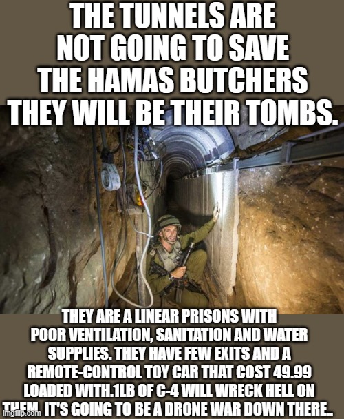 Let’s hope Hamas runs to the Tunnels | THE TUNNELS ARE NOT GOING TO SAVE THE HAMAS BUTCHERS THEY WILL BE THEIR TOMBS. THEY ARE A LINEAR PRISONS WITH POOR VENTILATION, SANITATION AND WATER SUPPLIES. THEY HAVE FEW EXITS AND A REMOTE-CONTROL TOY CAR THAT COST 49.99 LOADED WITH.1LB OF C-4 WILL WRECK HELL ON THEM. IT'S GOING TO BE A DRONE WAR DOWN THERE.. | image tagged in hamas | made w/ Imgflip meme maker