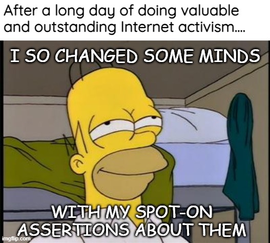 Homer satisfied | After a long day of doing valuable and outstanding Internet activism.... I SO CHANGED SOME MINDS; WITH MY SPOT-ON ASSERTIONS ABOUT THEM | image tagged in homer satisfied,activism,funny,sarcasm | made w/ Imgflip meme maker