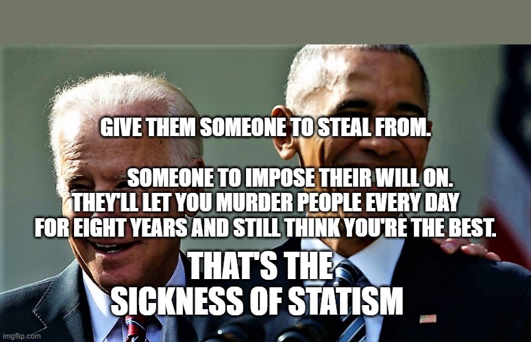Obama and Biden laughing | GIVE THEM SOMEONE TO STEAL FROM.                         
             SOMEONE TO IMPOSE THEIR WILL ON.  THEY'LL LET YOU MURDER PEOPLE EVERY DAY FOR EIGHT YEARS AND STILL THINK YOU'RE THE BEST. THAT'S THE SICKNESS OF STATISM | image tagged in obama and biden laughing | made w/ Imgflip meme maker
