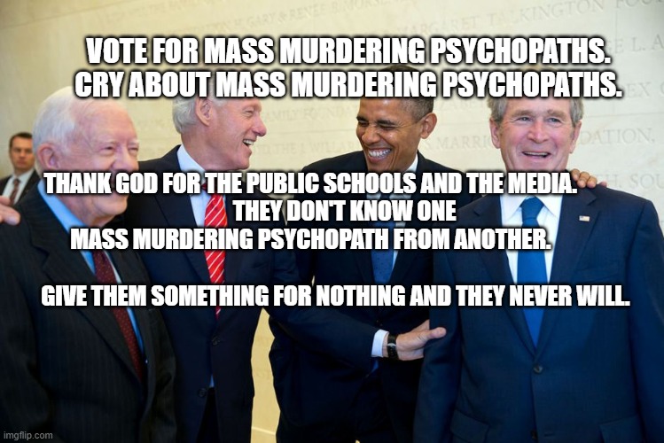 Former US Presidents Laughing | VOTE FOR MASS MURDERING PSYCHOPATHS.  CRY ABOUT MASS MURDERING PSYCHOPATHS. THANK GOD FOR THE PUBLIC SCHOOLS AND THE MEDIA.    
           THEY DON'T KNOW ONE MASS MURDERING PSYCHOPATH FROM ANOTHER.                                          
        GIVE THEM SOMETHING FOR NOTHING AND THEY NEVER WILL. | image tagged in former us presidents laughing | made w/ Imgflip meme maker