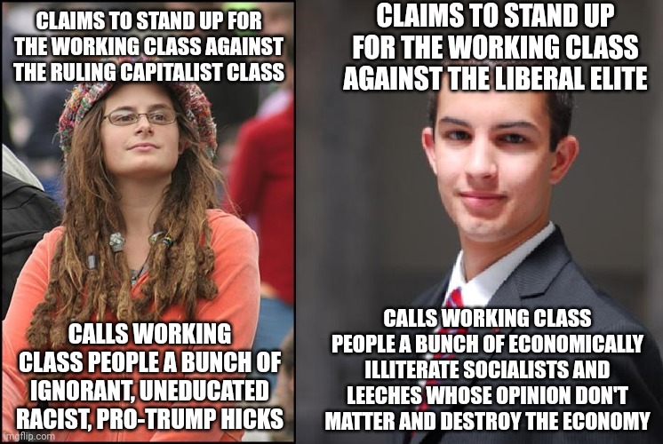 Both the right and the left claim to be for the working-class but aren't really | CLAIMS TO STAND UP FOR THE WORKING CLASS AGAINST THE LIBERAL ELITE; CLAIMS TO STAND UP FOR THE WORKING CLASS AGAINST THE RULING CAPITALIST CLASS; CALLS WORKING CLASS PEOPLE A BUNCH OF ECONOMICALLY ILLITERATE SOCIALISTS AND LEECHES WHOSE OPINION DON'T MATTER AND DESTROY THE ECONOMY; CALLS WORKING CLASS PEOPLE A BUNCH OF IGNORANT, UNEDUCATED RACIST, PRO-TRUMP HICKS | image tagged in college liberal and conservative,liberal hypocrisy,conservative hypocrisy,classism,elitist | made w/ Imgflip meme maker