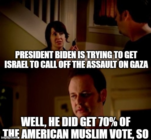 bought and paid for | PRESIDENT BIDEN IS TRYING TO GET ISRAEL TO CALL OFF THE ASSAULT ON GAZA; WELL, HE DID GET 70% OF THE AMERICAN MUSLIM VOTE, SO | image tagged in jake from state farm | made w/ Imgflip meme maker