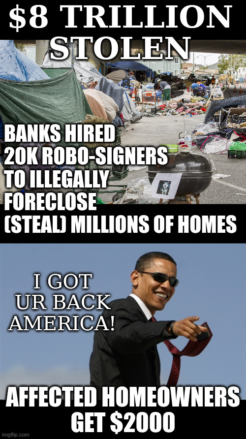 Then they sold the homes to Blackrock for rental income ie fu americans | $8 TRILLION
STOLEN; BANKS HIRED
20K ROBO-SIGNERS
TO ILLEGALLY
FORECLOSE
(STEAL) MILLIONS OF HOMES; I GOT UR BACK AMERICA! AFFECTED HOMEOWNERS
GET $2000 | image tagged in homeless in california,memes,cool obama | made w/ Imgflip meme maker