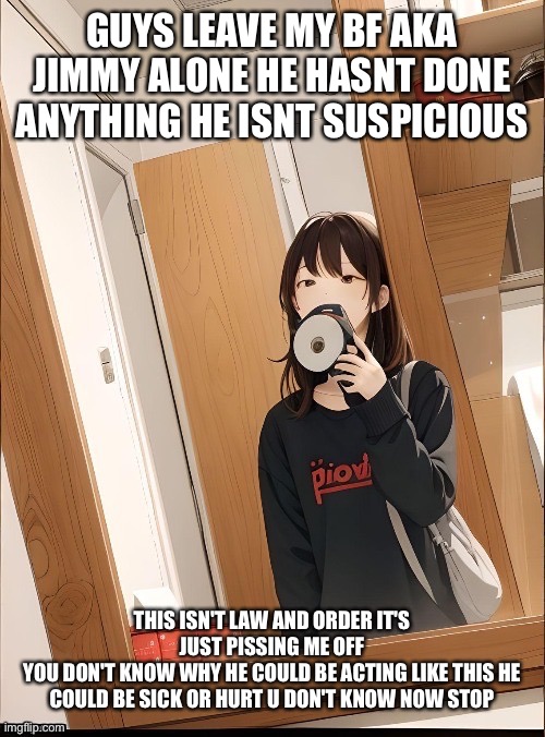 LEAVE HIM STOP THIS LAW AND ORDER CRAP | GUYS LEAVE MY BF AKA JIMMY ALONE HE HASNT DONE ANYTHING HE ISNT SUSPICIOUS; THIS ISN'T LAW AND ORDER IT'S JUST PISSING ME OFF
YOU DON'T KNOW WHY HE COULD BE ACTING LIKE THIS HE COULD BE SICK OR HURT U DON'T KNOW NOW STOP | image tagged in stop | made w/ Imgflip meme maker