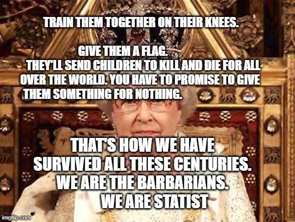 Queen of England | TRAIN THEM TOGETHER ON THEIR KNEES.                                                        GIVE THEM A FLAG.                          THEY'LL SEND CHILDREN TO KILL AND DIE FOR ALL OVER THE WORLD. YOU HAVE TO PROMISE TO GIVE THEM SOMETHING FOR NOTHING. THAT'S HOW WE HAVE SURVIVED ALL THESE CENTURIES. WE ARE THE BARBARIANS.          WE ARE STATIST | image tagged in queen of england | made w/ Imgflip meme maker