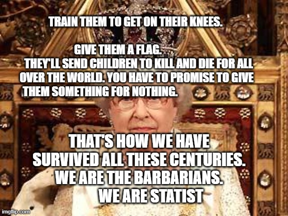 Queen of England | TRAIN THEM TO GET ON THEIR KNEES.                                                        GIVE THEM A FLAG.                          THEY'LL SEND CHILDREN TO KILL AND DIE FOR ALL OVER THE WORLD. YOU HAVE TO PROMISE TO GIVE THEM SOMETHING FOR NOTHING. THAT'S HOW WE HAVE SURVIVED ALL THESE CENTURIES. WE ARE THE BARBARIANS.          WE ARE STATIST | image tagged in queen of england | made w/ Imgflip meme maker