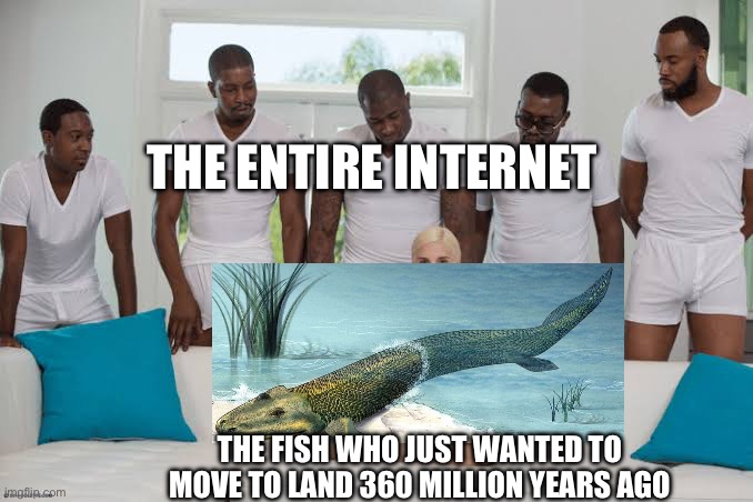 One girl five guys | THE ENTIRE INTERNET; THE FISH WHO JUST WANTED TO MOVE TO LAND 360 MILLION YEARS AGO | image tagged in one girl five guys | made w/ Imgflip meme maker