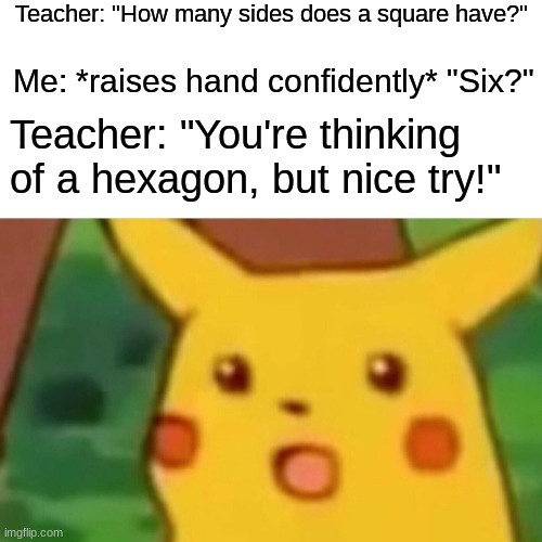 Surprised Pikachu | Teacher: "How many sides does a square have?"; Me: *raises hand confidently* "Six?"; Teacher: "You're thinking of a hexagon, but nice try!" | image tagged in memes,surprised pikachu | made w/ Imgflip meme maker