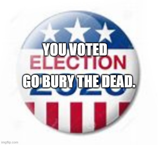 Election 2020 | YOU VOTED                   GO BURY THE DEAD. | image tagged in election 2020 | made w/ Imgflip meme maker