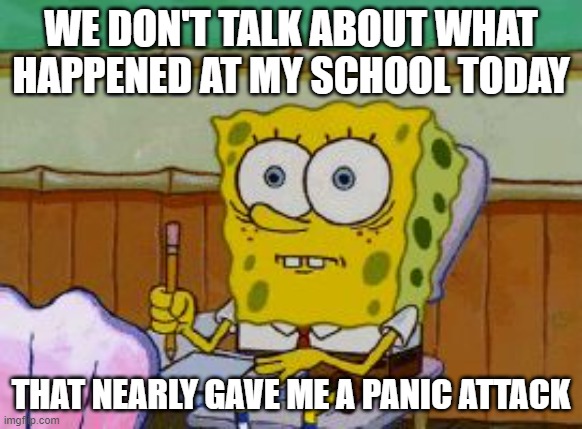 I'm not lying, I almost had a panic attack | WE DON'T TALK ABOUT WHAT HAPPENED AT MY SCHOOL TODAY; THAT NEARLY GAVE ME A PANIC ATTACK | image tagged in scared spongebob,memes,not meant for laughs,probably my only meme that's not meant for laughs | made w/ Imgflip meme maker