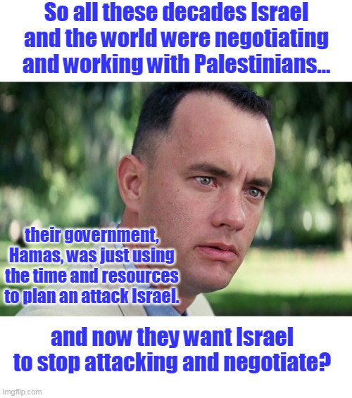 Fool me once shame on you, fool me twice shame on me. | So all these decades Israel and the world were negotiating and working with Palestinians... their government, Hamas, was just using the time and resources to plan an attack Israel. and now they want Israel to stop attacking and negotiate? | image tagged in memes,and just like that,hamas,palestinians,israel,deception | made w/ Imgflip meme maker