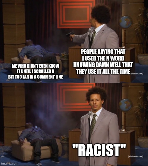 These people use racist slurs literally every single day and don't freak out when others like them say racist things, so why fre | PEOPLE SAYING THAT I USED THE N WORD KNOWING DAMN WELL THAT THEY USE IT ALL THE TIME; ME WHO DIDN'T EVEN KNOW IT UNTIL I SCROLLED A BIT TOO FAR IN A COMMENT LINE; "RACIST" | image tagged in memes,who killed hannibal,stupid people | made w/ Imgflip meme maker