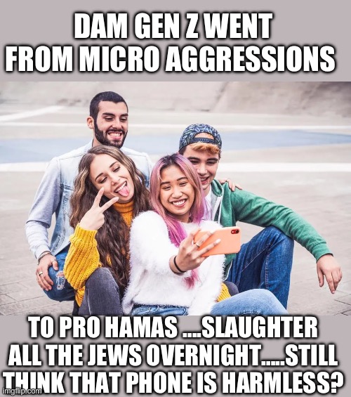 yep | DAM GEN Z WENT FROM MICRO AGGRESSIONS; TO PRO HAMAS ….SLAUGHTER ALL THE JEWS OVERNIGHT…..STILL THINK THAT PHONE IS HARMLESS? | image tagged in gen z,demorats,anti-semite and a racist | made w/ Imgflip meme maker