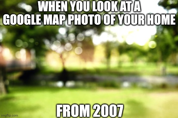Historical Google Map photos be blurrrrrrry! | WHEN YOU LOOK AT A GOOGLE MAP PHOTO OF YOUR HOME; FROM 2007 | image tagged in google maps,history,photos,blur,useless | made w/ Imgflip meme maker