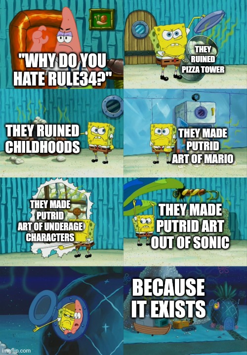 Spongebob diapers meme | THEY RUINED PIZZA TOWER; "WHY DO YOU HATE RULE34?"; THEY RUINED CHILDHOODS; THEY MADE PUTRID ART OF MARIO; THEY MADE PUTRID ART OF UNDERAGE CHARACTERS; THEY MADE PUTRID ART OUT OF SONIC; BECAUSE IT EXISTS | image tagged in spongebob diapers meme | made w/ Imgflip meme maker