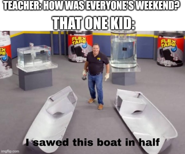 Always the most random thing | THAT ONE KID:; TEACHER: HOW WAS EVERYONE'S WEEKEND? | image tagged in i sawed this boat in half | made w/ Imgflip meme maker
