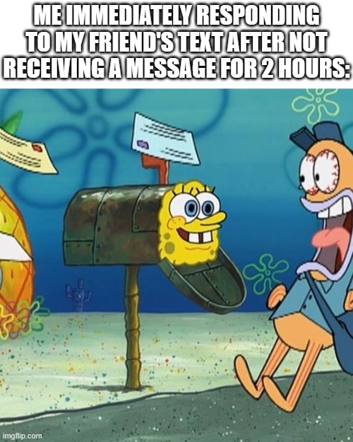 Spongebob Mailbox | ME IMMEDIATELY RESPONDING TO MY FRIEND'S TEXT AFTER NOT RECEIVING A MESSAGE FOR 2 HOURS: | image tagged in spongebob mailbox,texting,response | made w/ Imgflip meme maker