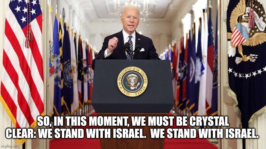 Joe Biden speech | SO, IN THIS MOMENT, WE MUST BE CRYSTAL CLEAR: WE STAND WITH ISRAEL.  WE STAND WITH ISRAEL. | image tagged in joe biden speech | made w/ Imgflip meme maker