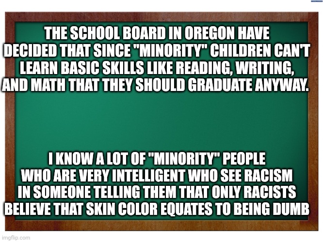 Green Blank Blackboard | THE SCHOOL BOARD IN OREGON HAVE DECIDED THAT SINCE "MINORITY" CHILDREN CAN'T LEARN BASIC SKILLS LIKE READING, WRITING, AND MATH THAT THEY SHOULD GRADUATE ANYWAY. I KNOW A LOT OF "MINORITY" PEOPLE WHO ARE VERY INTELLIGENT WHO SEE RACISM IN SOMEONE TELLING THEM THAT ONLY RACISTS BELIEVE THAT SKIN COLOR EQUATES TO BEING DUMB | image tagged in green blank blackboard | made w/ Imgflip meme maker