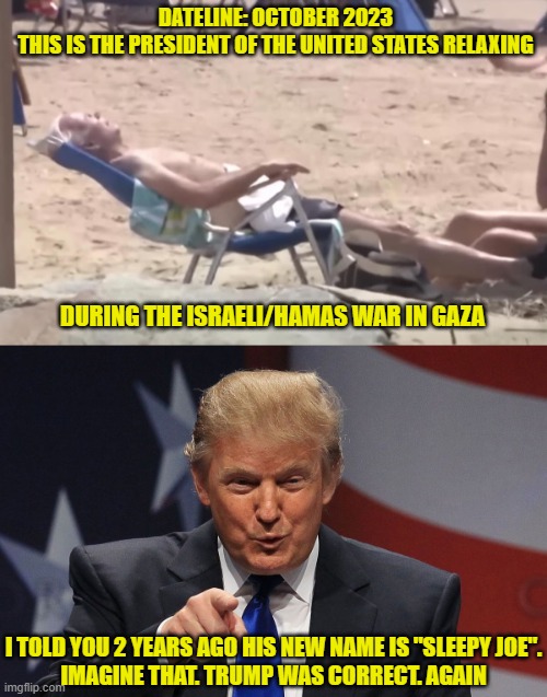 Does this man look like he's in charge of anything? | DATELINE: OCTOBER 2023
THIS IS THE PRESIDENT OF THE UNITED STATES RELAXING; DURING THE ISRAELI/HAMAS WAR IN GAZA; I TOLD YOU 2 YEARS AGO HIS NEW NAME IS "SLEEPY JOE".
IMAGINE THAT. TRUMP WAS CORRECT. AGAIN | image tagged in sleeping joe biden,donald trump,democrats,liberals,woke | made w/ Imgflip meme maker