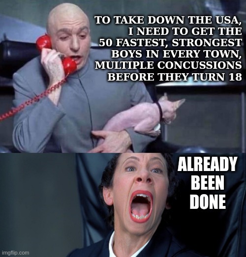 Denial Helps Nobody- Not Friggin Laughable | TO TAKE DOWN THE USA,
I NEED TO GET THE
50 FASTEST, STRONGEST
BOYS IN EVERY TOWN,
MULTIPLE CONCUSSIONS
BEFORE THEY TURN 18; ALREADY
BEEN
DONE | image tagged in dr evil and frau | made w/ Imgflip meme maker
