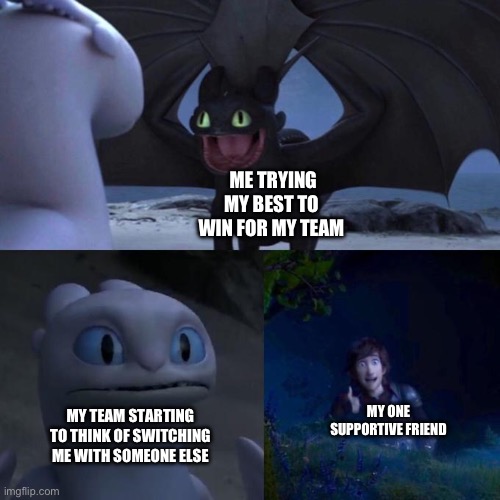 Toothless presents himself | ME TRYING MY BEST TO WIN FOR MY TEAM MY TEAM STARTING TO THINK OF SWITCHING ME WITH SOMEONE ELSE MY ONE SUPPORTIVE FRIEND | image tagged in toothless presents himself | made w/ Imgflip meme maker