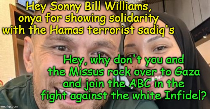 Sonny Bill and Hamas | Hey Sonny Bill Williams, onya for showing solidarity with the Hamas terrorist sadiq's; Yarra Man; Hey, why don't you and the Missus rock over to Gaza and join the ABC in the fight against the white Infidel? | image tagged in terrorists,infidels,israel,palestine,gaza,australian | made w/ Imgflip meme maker
