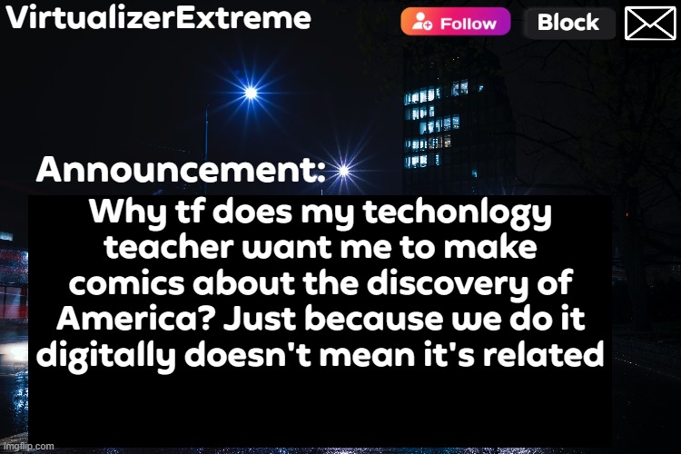 Like did technology suddenly changed to History? | Why tf does my techonlogy teacher want me to make comics about the discovery of America? Just because we do it digitally doesn't mean it's related | image tagged in virtualizerextreme annnouncement hd | made w/ Imgflip meme maker